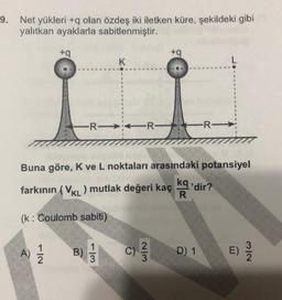 9. Net yükleri +q olan özdeş iki iletken küre, şekildeki gibi
yalıtkan ayaklarla sabitlenmiştir.
+9
+
K
L
R
-R-
Buna göre, K ve L noktaları arasındaki potansiyel
farkının (VKL) mutlak değeri kaç kg'dir?
R
(k: Coulomb sabiti)
1
3
A)
1
2
B)
c)
2
3
D) 1
E)
3
