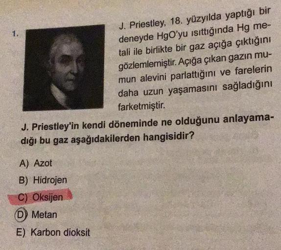 1.
J. Priestley, 18. yüzyılda yaptığı bir
deneyde HgO'yu ısıttığında Hg me-
tali ile birlikte bir gaz açığa çıktığını
gözlemlemiştir. Açığa çıkan gazın mu-
mun alevini parlattığını ve farelerin
daha uzun yaşamasını sağladığını
farketmiştir.
J. Priestley'in