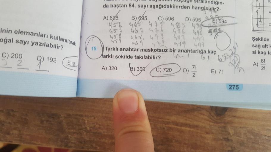 ur
R
K
A
D
oğal sayı yazılabilir?
uçuye sıralandığın-
da baştan 84. sayı aşağıdakilerden hangisidir?
A) 696
B) 695 C) 596
D) 595 2 PE) 594
156 465
46547548599
467 azo
46%, 478
m69
489 499
farklı anahtar maskotsuz bir anahtarlığa kaç
farklı şekilde takılabi