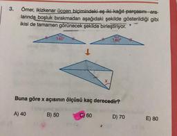 3.
Ömer, ikizkenar üçgen biçimindeki eş iki kağıt parçasını-ara-
larında boşluk bırakmadan aşağıdaki şekilde gösterildiği gibi
ikisi de tamamen görünecek şekilde birleştiriyor.
140°
140°
Buna göre x açısının ölçüsü kaç derecedir?
A) 40
B) 50
60
D) 70
E) 80