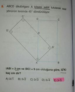 5. ABCD dikdörtgeni A köşesi sabit tutularak saat
yönünün tersinde 45° döndürülüyor.
C'
D
C
1
-
1
K
1
-
-
-
1
B'
.
-
A
B
|ABI = 3 cm ve IBCI = 9 cm olduğuna göre, ID'KI
kaç cm dir?
A) 311 B) 3/2 C) 313 D) 3/4 E) 3/5