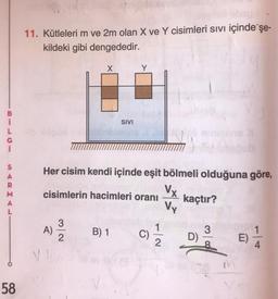 11. Kütleleri m ve 2m olan X ve Y cisimleri sivi içinde şe-
kildeki gibi dengededir.
X
SIVI
L
G
S
A
R
M
Her cisim kendi içinde eşit bölmeli olduğuna göre,
Vx
cisimlerin hacimleri oranı kaçtır?
Vy
3
A)
1
B) 1
3
2
C)
D)
2
E)
58
