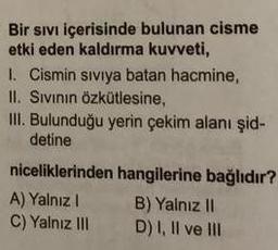 Bir sıvı içerisinde bulunan cisme
etki eden kaldırma kuvveti,
I. Cismin siviya batan hacmine,
II. Sivinin Özkütlesine,
III. Bulunduğu yerin çekim alanı şid-
detine
niceliklerinden hangilerine bağlıdır?
A) Yalnız ! B) Yalnız 11
C) Yalnız III D) I, II ve III
