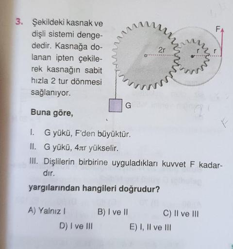 FA
2r
3. Şekildeki kasnak ve
dişli sistemi denge-
dedir. Kasnağa do-
lanan ipten çekile-
rek kasnağın sabit
hızla 2 tur dönmesi
sağlanıyor.
G
Buna göre,
2
1. Gyükü, F'den büyüktür.
II. G yükü, 4str yükselir.
III. Dişlilerin birbirine uyguladıkları kuvvet F