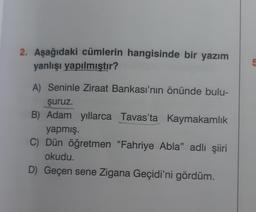 2. Aşağıdaki cümlerin hangisinde bir yazım
yanlışı yapılmıştır?
A) Seninle Ziraat Bankası'nın önünde bulu-
şuruz.
B) Adam yıllarca Tavas'ta Kaymakamlık
yapmış.
C) Dün öğretmen "Fahriye Abla" adlı şiiri
okudu.
D) Geçen sene Zigana Geçidi'ni gördüm.