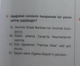 2. Aşağıdaki cümlerin hangisinde bir yazım
yanlışı yapılmıştır?
A) Seninle Ziraat Bankası'nın önünde bulu-
şuruz.
B) Adam yıllarca Tavas'ta Kaymakamlık
yapmış.
C) Dün öğretmen "Fahriye Abla" adlı şiiri
okudu.
D) Geçen sene Zigana Geçidi'ni gördüm.
