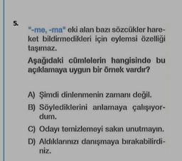 5.
"-me, -ma" eki alan bazı sözcükler hare-
ket bildirmedikleri için eylemsi özelliği
taşımaz.
Aşağıdaki cümlelerin hangisinde bu
açıklamaya uygun bir ömek vardır?
A) Şimdi dinlenmenin zamanı değil.
B) Söylediklerini anlamaya çalışıyor-
dum.
C) Odayı temizlemeyi sakın unutmayın.
D) Aldıklarınızı danışmaya bırakabilirdi-
niz.