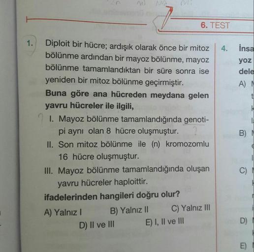 6. TEST
1.
İnsa
yoz
dele
A
t
--
Diploit bir hücre; ardışık olarak önce bir mitoz
bölünme ardından bir mayoz bölünme, mayoz
bölünme tamamlandıktan bir süre sonra ise
yeniden bir mitoz bölünme geçirmiştir.
Buna göre ana hücreden meydana gelen
yavru hücreler