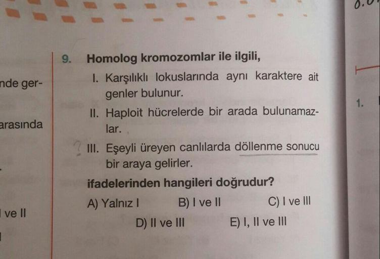 9.
nde ger-
1.
arasında
Homolog kromozomlar ile ilgili,
I. Karşılıklı lokuslarında aynı karaktere ait
genler bulunur.
II. Haploit hücrelerde bir arada bulunamaz-
lar.
III. Eşeyli üreyen canlılarda döllenme sonucu
bir araya gelirler.
ifadelerinden hangileri