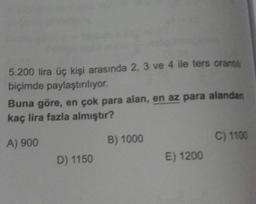 5.200 lira üç kişi arasında 2, 3 ve 4 ile ters oranti
biçimde paylaştırılıyor.
Buna göre, en çok para alan, en az para alandan
kaç lira fazla almıştır?
B) 1000
C) 1100
A) 900
D) 1150
E) 1200