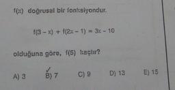 f(x) doğrusal bir fonksiyondur.
f(3 - x) + (2x - 1) = 3x - 10
olduğuna göre, f(5) kechir?
A) 3
B) 7
C) 9
D) 13 E) 15
