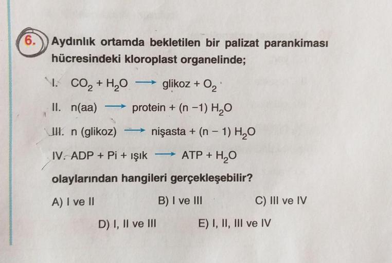 6.
Aydınlık ortamda bekletilen bir palizat parankiması
hücresindeki kloroplast organelinde;
I.
CO2 + H2O glikoz + O2
II. n(aa) protein + (n -1) H2O
UKn (glikoz) nişasta + (n - 1) H2O
IV. ADP + Pi + işık
ATP + H2O
olaylarından hangileri gerçekleşebilir?
A)