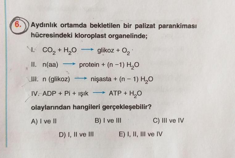 6.
Aydınlık ortamda bekletilen bir palizat parankiması
hücresindeki kloroplast organelinde;
I.
CO2 + H2O glikoz + O2
II. n(aa) protein + (n -1) H2O
UKn (glikoz) nişasta + (n - 1) H2O
IV. ADP + Pi + işık
ATP + H2O
olaylarından hangileri gerçekleşebilir?
A) 