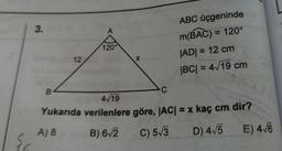 ABC üçgeninde
m(BAC) = 120°
|ADI = 12 cm
|BC| = 4/19 cm
Yukarıda verilenlere göre, |AC| = x kaç cm'dir?
A) 8 B) 6/2 C) 5/3 D) 4/5 E) 4/6