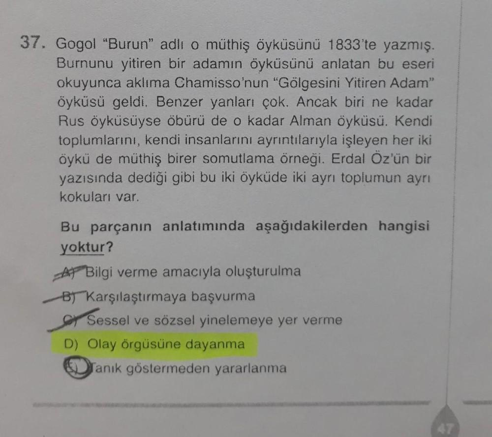 37. Gogol "Burun" adlı o müthiş öyküsünü 1833'te yazmış.
Burnunu yitiren bir adamın öyküsünü anlatan bu eseri
okuyunca aklıma Chamisso'nun "Gölgesini Yitiren Adam'
öyküsü geldi. Benzer yanları çok. Ancak biri ne kadar
Rus öyküsüyse öbürü de o kadar Alman ö