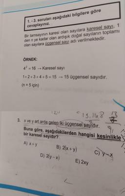 1. - 3. soruları aşağıdaki bilgilere göre
cevaplayınız.
Bir tamsayının karesi olan sayılara karesel sayı, 1
den n ye kadar olan ardışık doğal sayıların toplamı
olan sayılara üçgensel sayı adı verilmektedir.
ÖRNEK:
42 = 16 Karesel sayı
1+2+3 +4 +5 = 15 - 15 üçgensel sayıdır.
(n = 5 için)
120
"13,168
3. x ve y art arda gelen iki üçgensel sayıdır.
Buna göre, aşağıdakilerden hangisi kesinlikle
bir karesel sayıdır?
A) x+y
B) 2(x+y)
D) 2(y-x)
C) y-X
E) 2xy