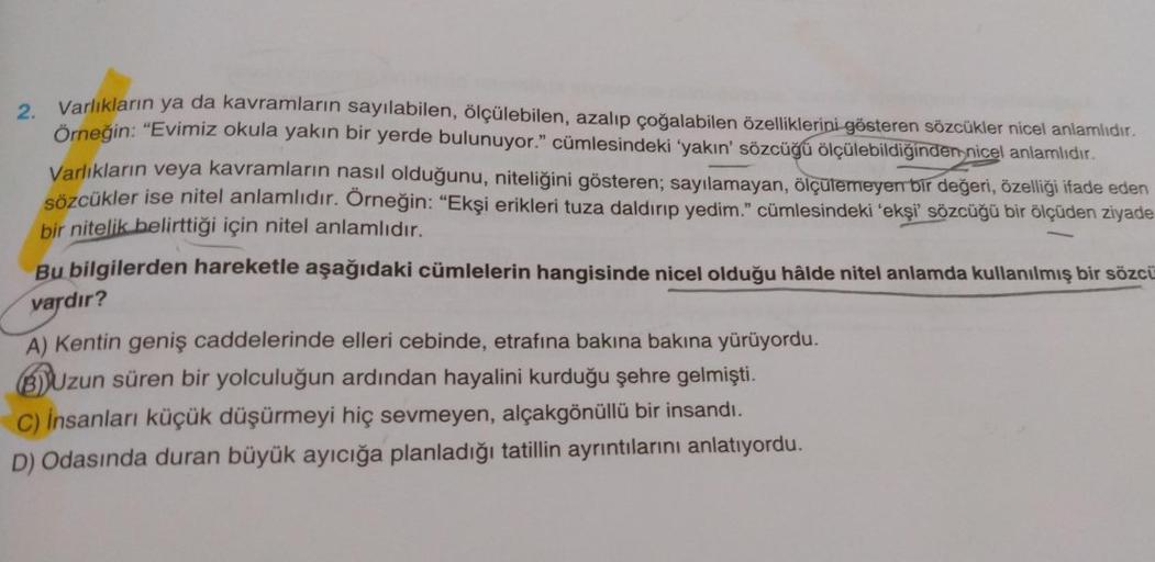 2. Varlıkların ya da kavramların sayılabilen, ölçülebilen, azalıp çoğalabilen özelliklerini gösteren sözcükler nicel anlamlıdır.
Örneğin: “Evimiz okula yakın bir yerde bulunuyor." cümlesindeki yakın' sözcüğü ölçülebildiğinder nicel anlamlıdır.
Varlıkların