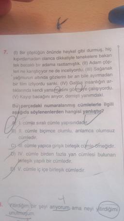 7.
(1) Bir çöplüğün önünde heykel gibi durmuş, hiç
kıpırdamadan olanca dikkatiyle tenekelere bakan
tek bacaklı bir adama rastlamıştık. (II) Adam çöp-
leri ne karıştırıyor ne de inceliyordu. (III) Sağanak
yağmurun altında gözlerini bir an bile ayırmadan
bir film izliyordu sanki. (IV) Galiba insanlığın ar-
tıklarında kendi yansımasını görmeye çalışıyordu.
(V) Kayıp bacağını arıyor, demişti yanımdaki.
Bu parçadaki numaralanmış cümlelerle ilgili
aşağıda söylenenlerden hangisi yanlıştır?
idacht
1. cümle sıralı cümle yapısındadır
B) II. cümle biçimce olumlu, anlamca olumsuz
cümledir.
C) A1. cümle yapıca girişik birleşik cümle örneğidir.
D) IV. cümle birden fazla yan cümlesi bulunan
Jairleşik yapılı bir cümledir.
EX V. cümle iç içe birleşik cümledir.
4
B. Yitirdiğim bir şeyi arıyorum ama neyi yitirdiğimi
unutmuşum.