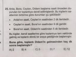 25. Arda, Bora, Ceylan, Didem başlama saati önceden du-
yurulan bir toplantıya davet edilmişlerdir. Bu kişilerin sa-
atlerinin birbirine göre durumları şu şekildedir:
Arda'nın saati, Ceylan'ın saatinden 2 dk ileridedir.
Ceylan'ın saati, Bora'nın saatinden 9 dk geridir.
Bora'nın saati, Didem'in saatinden 5 dk ileridedir.
Bu kişiler, kendi saatlerine göre toplantıya tam vaktinde
gelmiş ve toplantı dördü bir araya geldiğinde başlamıştır.
Buna göre, toplantı Didem'in gelmesinden kaç dk
sonra başlamıştır?
A) 2
B) 4 C) 5
D) 7 E) 12