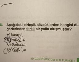 6. Aşağıdaki birleşik sözcüklerden hangisi di-
ğerlerinden farklı bir yolla oluşmuştur?
A) karayel
B) kuşburnu
C) Sonbahar
Yeşilpınar
UYGUN PRATİK DEFTER TÜRKÇE 6
