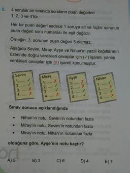 5.
4 soruluk bir sınavda soruların puan değerleri
1, 2, 3 ve 4'tür.
Her bir puan değeri sadece 1 soruya ait ve hiçbir sorunun
puan değeri soru numarası ile eşit değildir.
Örneğin; 3. sorunun puan değeri 3 olamaz.
Aşağıda Sevim, Miray, Ayşe ve Nihan'ın yazılı kağıtlarının
üzerinde doğru verdikleri cevaplar için (✓) işareti, yanlış
verdikleri cevaplar için (%) işareti konulmuştur.
Sevim
1. .....
Miray
1. .....
2.
3.
Ayşe
1.
2.
3.
4.
X
X
2.
3.
4.
Nihan
1...
2.
3.
4.
X
X
4. ..... X
Sınav sonucu açıklandığında
Nihan'ın notu, Sevim'in notundan fazla
Miray'ın notu, Sevim'in notundan fazla
Miray'ın notu, Nihan'ın notundan fazla
olduğuna göre, Ayşe'nin notu kaçtır?
ör
A) 5
B) 3
C) 6
D) 4
E) 7