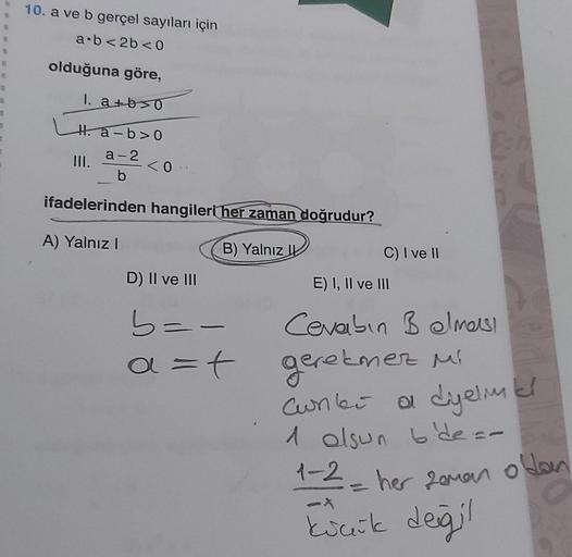 10. a ve b gerçel sayıları için
a.b2b < 0
8
olduğuna göre,
1. atbro
Ha-b>O
III.
a-2
b
<O
ifadelerinden hangileri her zaman doğrudur?
A) Yalnız
B) Yalnız
C) I ve II
D) II ve III
E) I, II ve III
b=-
a=t
Cevabin Belmesi
geretmez mi
Cunki a dyelmel
1 olsun bid