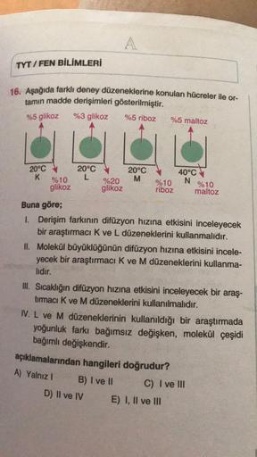 A
TYT / FEN BİLİMLERİ
16. Aşağıda farklı deney düzeneklerine konulan hücreler ile or-
tamın madde derişimleri gösterilmiştir.
%3 glikoz %5 riboz %5 maltoz
%5 glikoz
20°C
K
20°C
L
20°C
M
%10
glikoz
%20
glikoz
%10
riboz
40°C
N
%10
maltoz
Buna göre;
I. Derişi