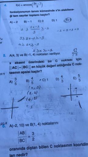 ***")
2x -
f(x) = arccos
3
fonksiyonunun tanım kümesinde x'in alabilece-
ği tam sayilar toplamı kaçtır?
C) 0
D) 1
A) -2 B)-1
E)
2x-1
3-1
3
- + +9+2
12
1 9
3), 2x-2), 3
4) ex>-2
2 x>-1
5. A(4, 3) ve B(-1,4) noktaları veriliyor.
X ekseni üzerindeki bir C nok
