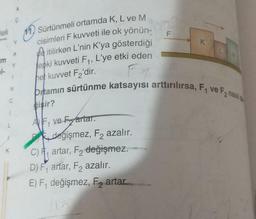 C
Heli
11. Sürtünmeli ortamda K, L ve M
F
K
A
m
Y
itilirken L'nin K'ya gösterdiği
tepki kuvveti F1, L'ye etki eden
hel kuvvet F2'dir.
N
cisimleri F kuvveti ile ok yönün-
pittamın sürtünme katsayısı arttırılırsa, F1 ve Fanaal
bişir?
AF ve Fartar.
değişmez, F2 azalır.
c), artar, F2 değişmez.
D) F1 artar, F2 azalır.
E) F1 değişmez, F, artar
C
L
K