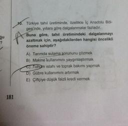 ğu
LA
?
10. Türkiye tahıl üretiminde, özellikle iç Anadolu Böl-
gesi'nde, yıllara göre dalgalanmalar fazladır.
Buna göre, tahıl üretimindeki dalgalanmayı
azaltmak için, aşağıdakilerden hangisi öncelikli
öneme sahiptir?
A) Tarımda sulama sorununu çözmek
B) Makine kullanımını yaygınlaştırmak
Tohum islahı ve toprak bakımı yapmak
D) Gübre kullanımını artırmak
E) Çiftçiye düşük faizli kredi vermek
181
