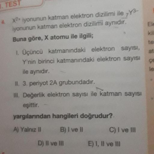 TEST
4 X2 iyonunun katman elektron dizilimi ile 7Y-
iyonunun katman elektron dizilimi aynıdır.
Buna göre, X atomu ile ilgili;
te
at
1. Üçüncü katmanındaki elektron sayısı,
Y'nin birinci katmanındaki elektron sayısı
ile aynıdır.
II. 3. periyot 2A grubundadı