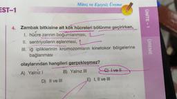 Mitoz ve Eşeysiz Üreme
EST-1
ÜNİTE - 1
4. Zambak bitkisine ait kök hücreleri bölünme geçirirken,
I. hücre zarının boğumlanması, L
II. sentriyollerin eşlenmesi,
III. iğ ipliklerinin kromozomların kinetokor bölgelerine
bağlanması
ÜREME
olaylarından hangileri gerçekleşmez?
Collve!!
B) Yalnız III
A) Yalniz
D) II ve III
E) I, II ve III