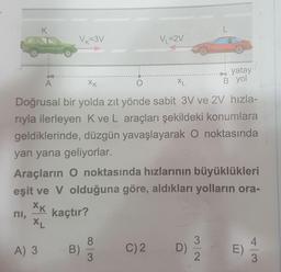 K
L
V =3V
V=2V
yatay
B yol
A
XK
O
XL
Doğrusal bir yolda zıt yönde sabit 3V ve 2V hızla-
riyla ilerleyen Kve L araçları şekildeki konumlara
geldiklerinde, düzgün yavaşlayarak O noktasında
yan yana geliyorlar.
Araçların O noktasında hızlarının büyüklükleri
eşit ve V olduğuna göre, aldıkları yolların ora-
XK
ni,
kaçtır?
XL
8.
A) 3
B)
C
)
2.
D)
Nlw
E)
3
3
