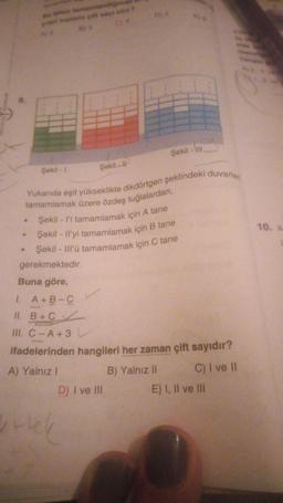 met
a tanaman
A
Şekil -
Yukanda eşit yükseklikte dikdörtgen şeklindeki duvarlan
tamamlamak üzere özdeş tuğlalardan,
Şekil - l'i tamamlamak için A tane
Şekil - Il'yi tamamlamak için B tane
Şekil - Ill'ü tamamlamak için C tane
Sekil - 1
gerekmektedir.
Buna göre,
1. A+B-C
II. B+C
Şekil:
10. a
III. C - A + 3
ifadelerinden hangileri her zaman çift sayıdır?
A) Yalnız!
B) Yalnız 11 C) I ve 11
D) I ve III
E) I, II ve III
urtel
