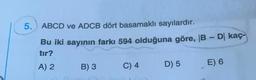 5. ABCD ve ADCB dört basamaklı sayılardır.
Bu iki sayının farkı 594 olduğuna göre, 1B - Dl kaç-
tir?
A) 2 B) 3 C) 4 D) 5 E) 6
