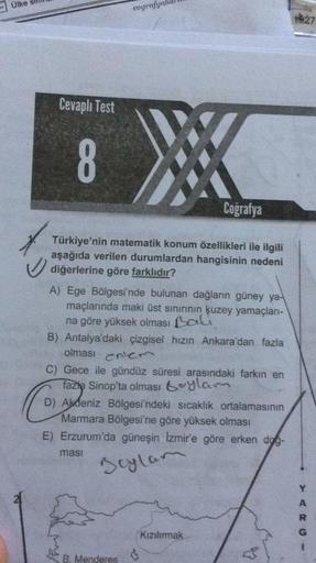 Ülke
cografy
1827
Cevaplı Test
CO
Coğrafya
Türkiye'nin matematik konum özellikleri ile ilgili
aşağıda verilen durumlardan hangisinin nedeni
diğerlerine göre farklıdır?
A) Ege Bölgesi'nde bulunan dağların güney ya-
maçlarında maki üst sınırının kuzey yamaçları-
na göre yüksek olması Bali
B) Antalya'daki çizgisel hızın Ankara'dan fazla
olması
enem
C) Gece ile gündüz süresi arasındaki farkın en
fazla Sinop'ta olması boylam
D) Akdeniz Bölgesi'ndeki sıcaklık ortalamasının
Marmara Bölgesi'ne göre yüksek olması
E) Erzurum'da güneşin Izmir'e göre erken dog-
masi
Boylam
R
Kızılırmak
G
B. Menderes