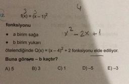 4
12.
f(x) = (x - 1)2
fonksiyonu
x²_2x + 1
a birim sağa
b birim yukari
ötelendiğinde Q(x) = (x - 4)2 + 2 fonksiyonu elde ediliyor.
Buna göre a - b kaçtır?
A) 5 B) 3 C) 1
D) -5
E) -3