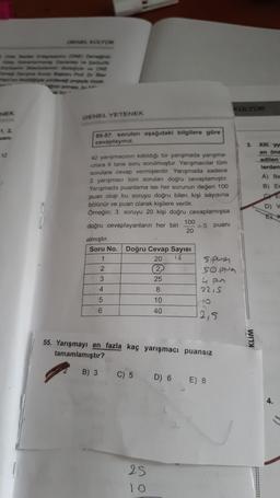 GENEL KOLTOR
Om Egyenu (ONE) Derinin
my rep ve Sanata
Bowdestegiyle ve ONE
Dane konto Raplan Prof. Dr. Ire
en compte portecedi projeyle mora
NEK
GENEL YETENEK
1, 2,
55-57. soruları aşağıdaki bilgilere göre
cevaplayınız.
3.
XII. y
12
en öne
edilen
lerden
A) Be
B) Er
D) V
42 yarışmacının katıldığı bir yarışmada yarışma-
cilara 6 tane soru sorulmuştur. Yarışmacılar tüm
sorulara cevap vermişlerdir. Yarışmada sadece
2 yarışmacı tüm sorulan doğru cevaplamıştır.
Yarışmada puanlama ise her sorunun değeri 100
puan olup bu soruyu doğru bilen kişi sayısına
bölünür ve puan olarak kişilere verilir.
Örneğin; 3. soruyu 20 kişi doğru cevaplamışsa
100
doğru cevaplayanların her biri = 5 puanı
20
almıştır.
Soru No. Doğru Cevap Sayısı
1
20 16
spune
2
(2)
Soppy
3
25
4 por
4
8
22,5
5
10
6
40
12,5
KLIM
55. Yarışmayı en fazla kaç yarışmacı puansız
tamamlamıştır?
B) 3
C) 5
D) 6 E) 8
4.
25