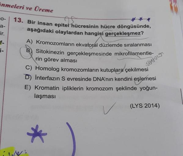 inmeleri ve Üreme
10-
;-
13. Bir insan epitel hücresinin hücre döngüsünde,
a-
aşağıdaki olaylardan hangisi gerçekleşmez?
ir.
f A) Kromozomların ekvatoral düzlemde sıralanması
Sitokinezin gerçekleşmesinde mikrofilamentle-
rin görev alması
C) Homolog kromozo