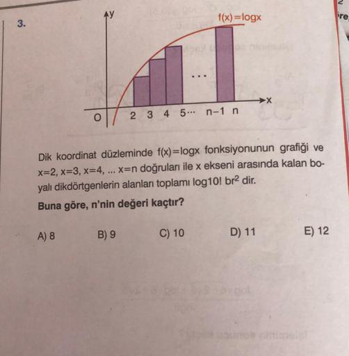 AY
f(x)=logx
re
3.
O
2 3 4 5 ... n-1 n
Dik koordinat düzleminde f(x)=logx fonksiyonunun grafiği ve
x=2, x=3, x=4, x=n doğruları ile x ekseni arasında kalan bo-
yalı dikdörtgenlerin alanları toplamı log10! br2 dir.
Buna göre, n'nin değeri kaçtır?
A) 8
B) 9