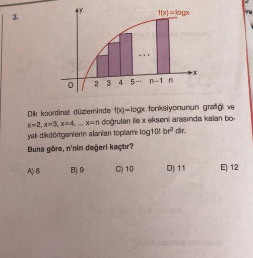 AY
f(x)=logx
re
3.
O
2 3 4 5 ... n-1 n
Dik koordinat düzleminde f(x)=logx fonksiyonunun grafiği ve
x=2, x=3, x=4, x=n doğruları ile x ekseni arasında kalan bo-
yalı dikdörtgenlerin alanları toplamı log10! br2 dir.
Buna göre, n'nin değeri kaçtır?
A) 8
B) 9
