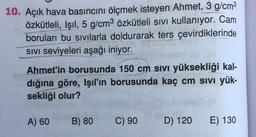 10. Açık hava basıncını ölçmek isteyen Ahmet, 3 g/cm3
özkütleli, Işıl, 5 g/cm3 özkütleli sivi kullanıyor. Cam
boruları bu sivilarla doldurarak ters çevirdiklerinde
SIVI Seviyeleri aşağı iniyor.
Ahmet'in borusunda 150 cm sivi yüksekliği kal-
dığına göre, Işıl'ın borusunda kaç cm sivi yük-
sekliği olur?
A) 60
B) 80
C) 90
D) 120
E) 130