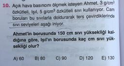 10. Açık hava basıncını ölçmek isteyen Ahmet, 3 g/cm3
özkütleli, Işıl, 5 g/cm3 özkütleli sivi kullanıyor. Cam
boruları bu sivilarla doldurarak ters çevirdiklerinde
SIVI Seviyeleri aşağı iniyor.
Ahmet'in borusunda 150 cm sivi yüksekliği kal-
dığına göre, Işıl'ın borusunda kaç cm sivi yük-
sekliği olur?
A) 60
B) 80
C) 90
D) 120
E) 130
