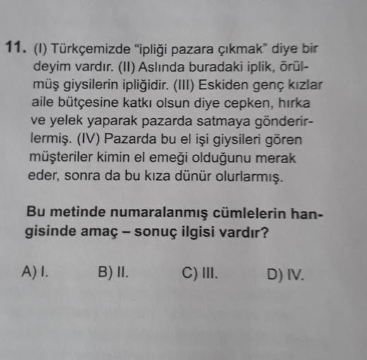 11. (1) Türkçemizde "ipliği pazara çıkmak” diye bir
deyim vardır. (11) Aslında buradaki iplik, örül-
müş giysilerin ipliğidir. (III) Eskiden genç kızlar
aile bütçesine katkı olsun diye cepken, hırka
ve yelek yaparak pazarda satmaya gönderir-
lermiş. (IV) P