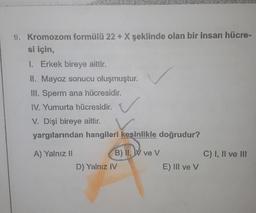 9. Kromozom formülü 22 + X şeklinde olan bir insan hücre-
si için,
1. Erkek bireye aittir.
II. Mayoz sonucu oluşmuştur.
III. Sperm ana hücresidir.
IV. Yumurta hücresidir.
V. Dişi bireye aittir.
yargılarından hangileri kesinlikle doğrudur?
A) Yalnız 11
C) I, II ve III
B) II, IV ve v
D) Yalnız IV
E) III ve v