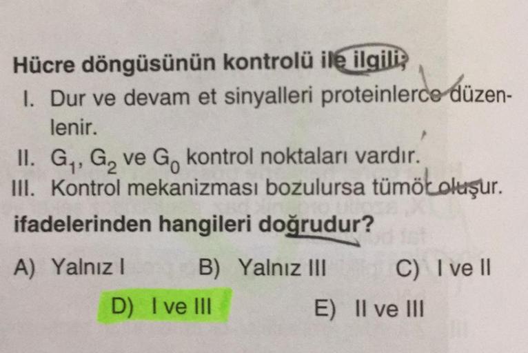 Hücre döngüsünün kontrolü ile ilgiliz
I. Dur ve devam et sinyalleri proteinlerce düzen-
lenir.
II. G, G, ve G, kontrol noktaları vardır.
III. Kontrol mekanizması bozulursa tümöloluşur.
ifadelerinden hangileri doğrudur?
A) Yalnız! B) Yalnız III C) I ve II
D