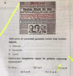 5.
Milliyet
How
Arslan
elite
Week
eldste
SMART
NASALI 27 TARANT 108
Tot
Mecliste Büyük Bir Gun
Sınıf farkını gösteren ünvanlar yıkıldı
Lakap ve ünvanların kaldırılmasına dair kanun dün
Meclisten çıktı. Müşüre Maresal, Pagaya General
denilecektir. Ağa, Hacı, Hoca, Ef. Bey, Hanım yok
Adın onine gelmek partiyle er kisige "Bay., kadona da "Bayan, denecek
"Inonuous siplak daglarada bin bir güçluk içerisinde bu degirmenin, bu
büyük ulusun temel taşımı alan Çankayanin yalçın kayalanı üstünde tas
sribi, demir gibi örsle bir millet dogen ATATORK'e so sawa...
209
Show
1934 yılına ait yukarıdaki gazetede verilen bilgi incelen-
diğinde,
I: Halkçılık,
II. Devletçilik,
III. Laiklik
ilkelerinden hangilerine uygun bir gelişme yaşandığı
söylenebilir?
A) Yalnız!
B) I ve II
C) I ve III
D) II ve III
E) I, II ve III