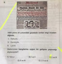 5.
Milliyet
How
Arslan
elite
Week
eldste
SMART
NASALI 27 TARANT 108
Tot
Mecliste Büyük Bir Gun
Sınıf farkını gösteren ünvanlar yıkıldı
Lakap ve ünvanların kaldırılmasına dair kanun dün
Meclisten çıktı. Müşüre Maresal, Pagaya General
denilecektir. Ağa, Hacı, Hoca, Ef. Bey, Hanım yok
Adın onine gelmek partiyle er kisige "Bay., kadona da "Bayan, denecek
"Inonuous siplak daglarada bin bir güçluk içerisinde bu degirmenin, bu
büyük ulusun temel taşımı alan Çankayanin yalçın kayalanı üstünde tas
sribi, demir gibi örsle bir millet dogen ATATORK'e so sawa...
209
Show
1934 yılına ait yukarıdaki gazetede verilen bilgi incelen-
diğinde,
I: Halkçılık,
II. Devletçilik,
III. Laiklik
ilkelerinden hangilerine uygun bir gelişme yaşandığı
söylenebilir?
A) Yalnız!
B) I ve II
C) I ve III
D) II ve III
E) I, II ve III
