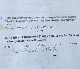 8. Tüm basamaklarındaki rakamların sayı değerlerinin küpleri
toplamı, kendisine eşit olan sayılara “Armstrong Sayıları"
denir.
Örneğin; 371 = 33 + 73 + 13 = 27 + 343 + 1
= 371
Buna göre, 3 basamaklı (15A) ve (B70) sayıları birer Ar-
mstrong sayısı ise A.B kaçtır?
A) 9
B) 12
C) 8 D) 16 E) 10
+53
53 +43 = 15 A
to
