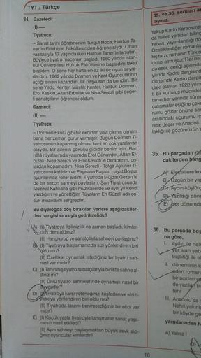 TYT / Türkçe
34. Gazeteci:
35. ve 36. soruları as
layınız.
(1) -
Tiyatrocu:
- Sanat tarihi öğretmenim Turgut Hoca, Haldun Ta-
ner'in Edebiyat Fakültesinden öğrencisiydi. Onun
vasıtasıyla 17 yaşında iken Haldun Taner'le tanıştım.
Böylece tiyatro maceram baş